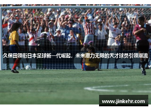 久保田领衔日本足球新一代崛起，未来潜力无限的天才球员引领潮流