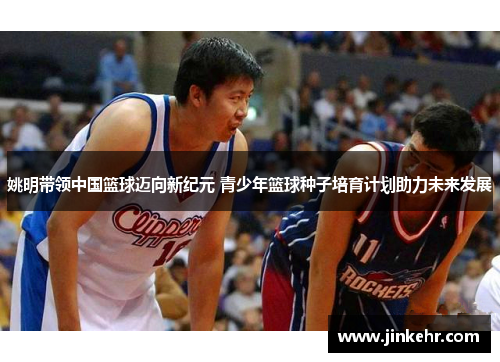 姚明带领中国篮球迈向新纪元 青少年篮球种子培育计划助力未来发展