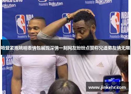 哈登紧抱姚明表情包展现深情一刻网友纷纷点赞称兄道弟友情无限