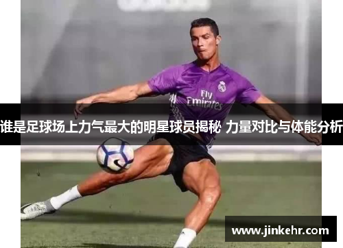 谁是足球场上力气最大的明星球员揭秘 力量对比与体能分析