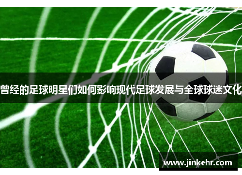 曾经的足球明星们如何影响现代足球发展与全球球迷文化