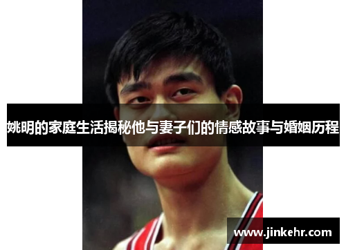 姚明的家庭生活揭秘他与妻子们的情感故事与婚姻历程
