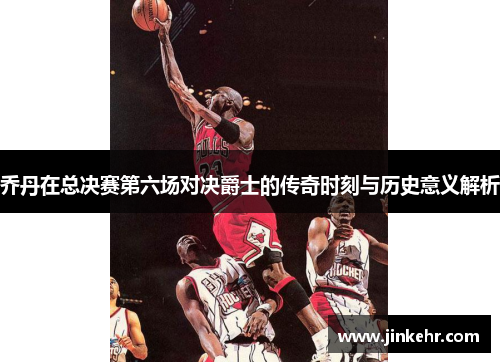 乔丹在总决赛第六场对决爵士的传奇时刻与历史意义解析